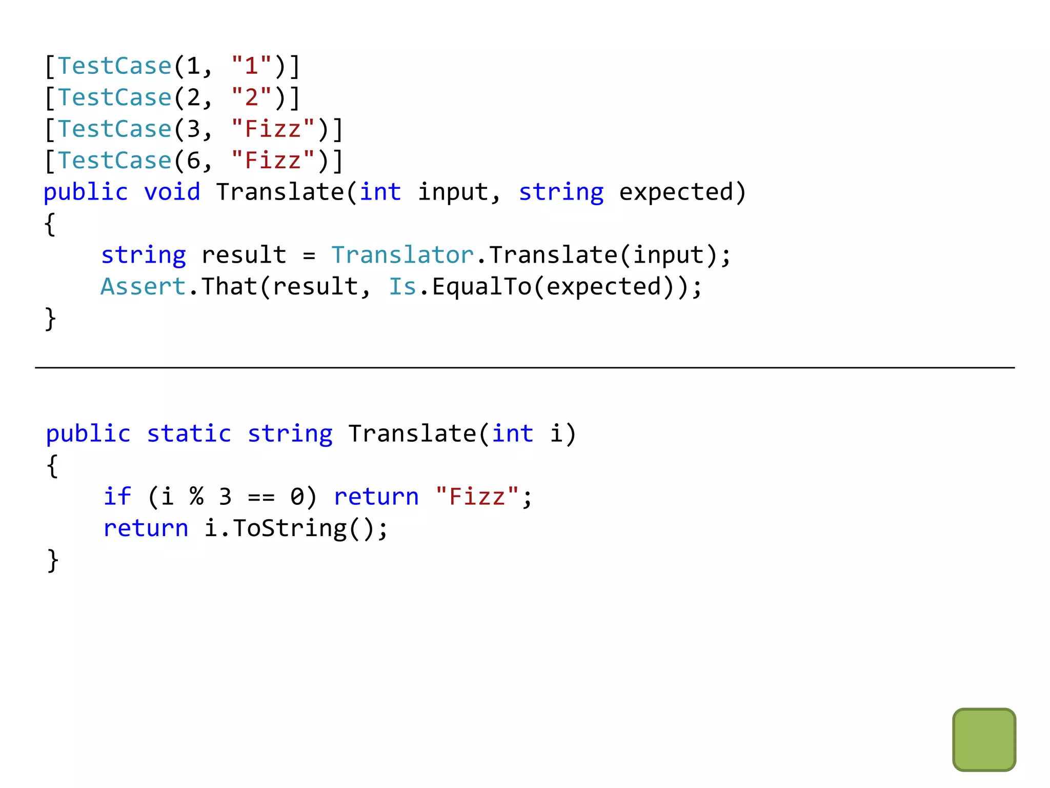 [TestCase(1, "1")]
[TestCase(2, "2")]
[TestCase(3, "Fizz")]
[TestCase(6, "Fizz")]
public void Translate(int input, string expected)
{
    string result = Translator.Translate(input);
    Assert.That(result, Is.EqualTo(expected));
}



public static string Translate(int i)
{
    if (i % 3 == 0) return "Fizz";
    return i.ToString();
}
 