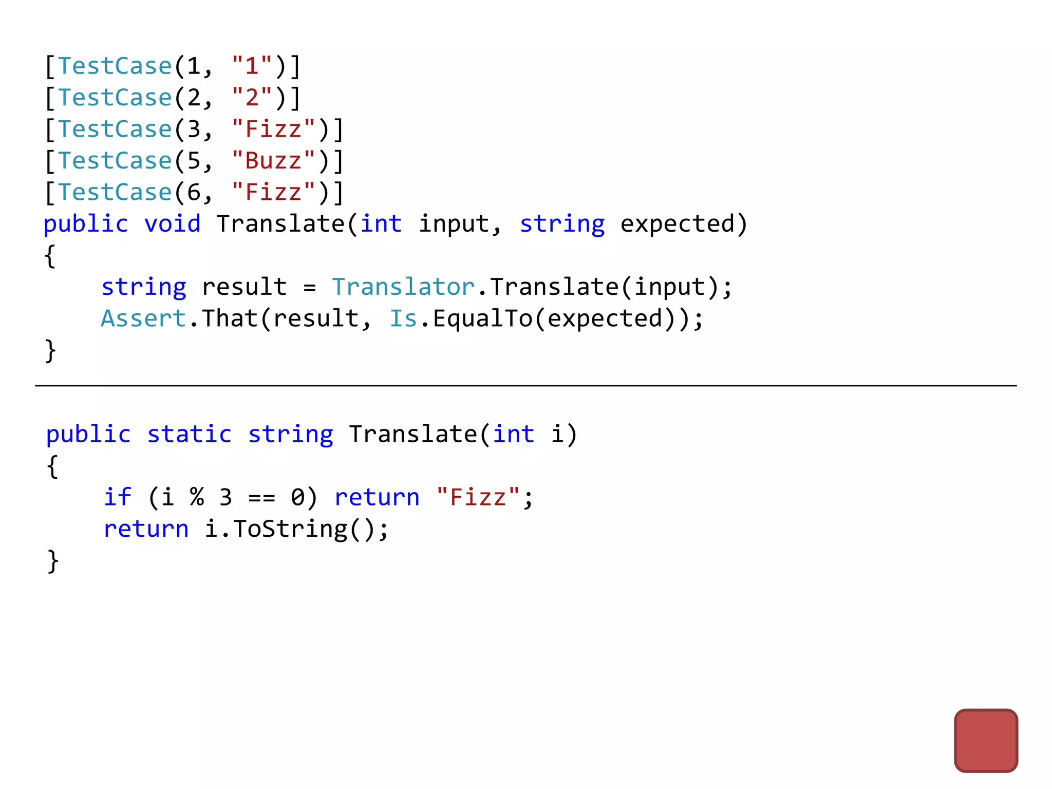 [TestCase(1, "1")]
[TestCase(2, "2")]
[TestCase(3, "Fizz")]
[TestCase(5, "Buzz")]
[TestCase(6, "Fizz")]
public void Translate(int input, string expected)
{
    string result = Translator.Translate(input);
    Assert.That(result, Is.EqualTo(expected));
}


public static string Translate(int i)
{
    if (i % 3 == 0) return "Fizz";
    return i.ToString();
}
 