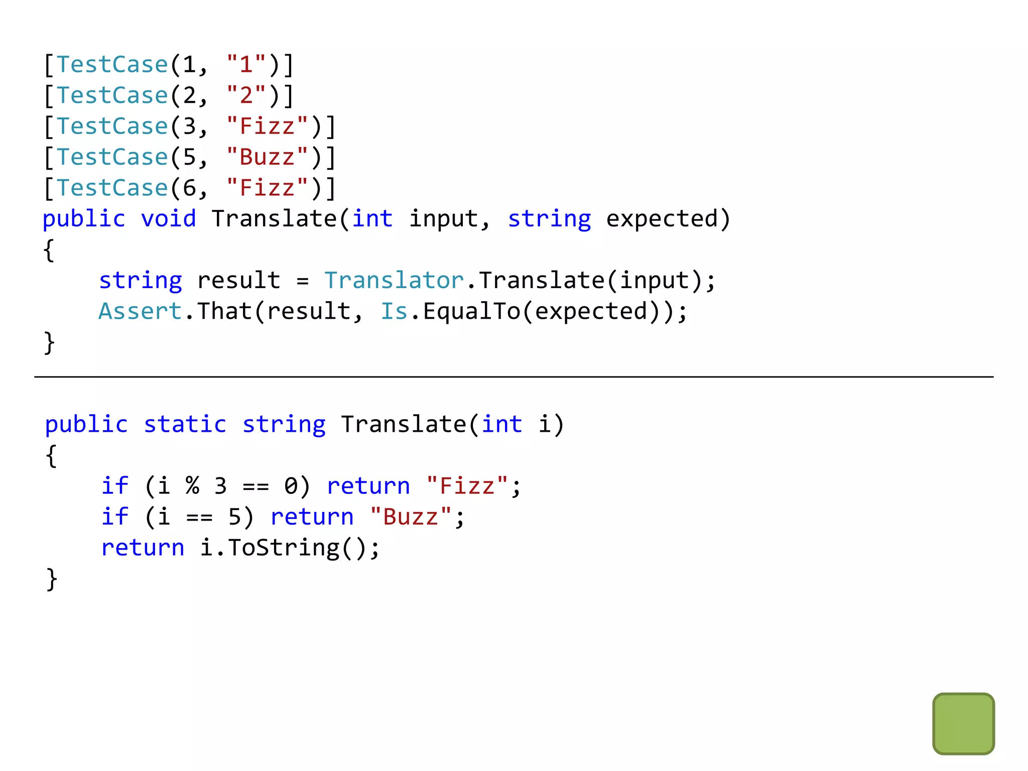 [TestCase(1, "1")]
[TestCase(2, "2")]
[TestCase(3, "Fizz")]
[TestCase(5, "Buzz")]
[TestCase(6, "Fizz")]
public void Translate(int input, string expected)
{
    string result = Translator.Translate(input);
    Assert.That(result, Is.EqualTo(expected));
}


public static string Translate(int i)
{
    if (i % 3 == 0) return "Fizz";
    if (i == 5) return "Buzz";
    return i.ToString();
}
 