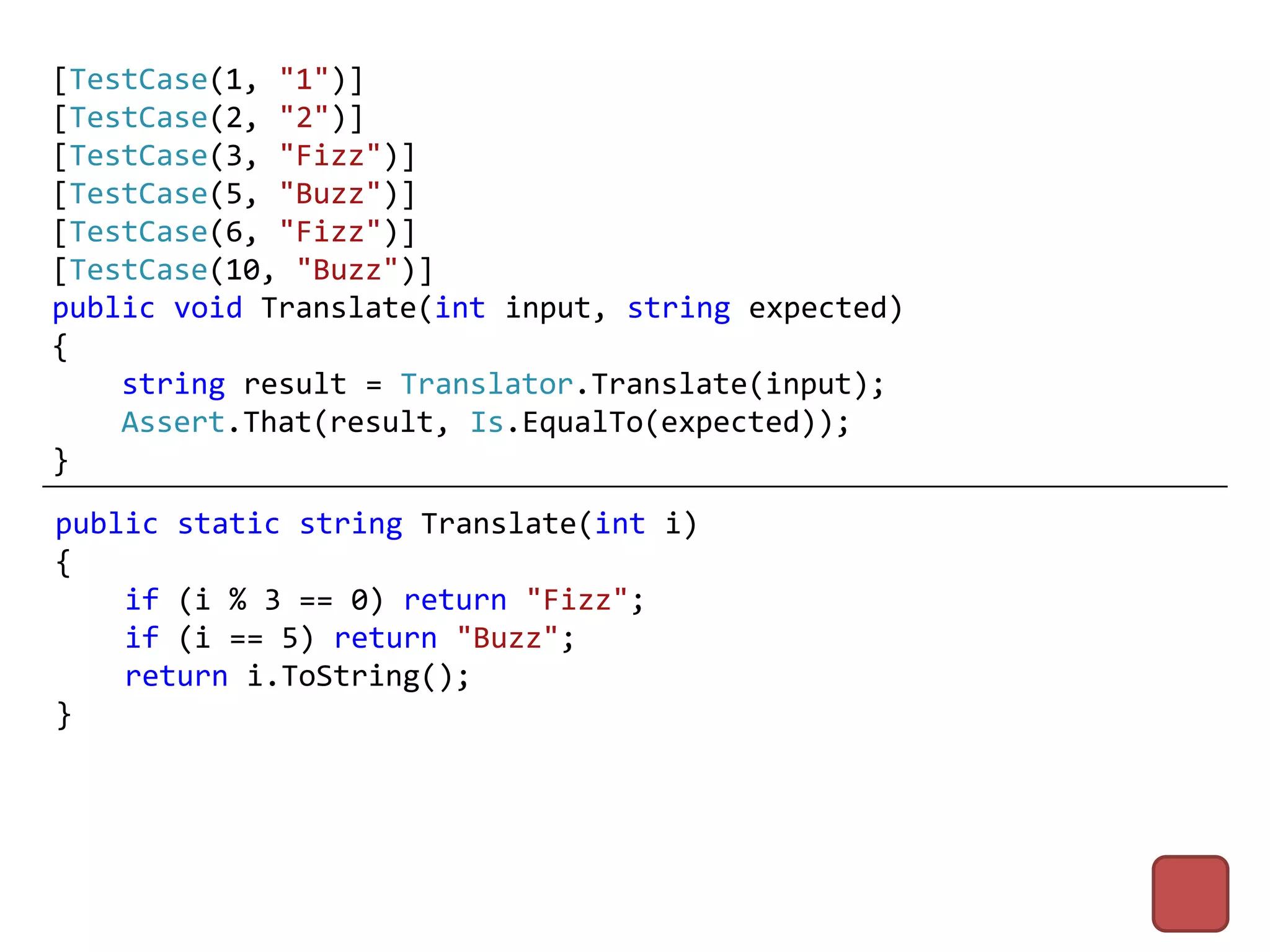 [TestCase(1, "1")]
[TestCase(2, "2")]
[TestCase(3, "Fizz")]
[TestCase(5, "Buzz")]
[TestCase(6, "Fizz")]
[TestCase(10, "Buzz")]
public void Translate(int input, string expected)
{
    string result = Translator.Translate(input);
    Assert.That(result, Is.EqualTo(expected));
}
public static string Translate(int i)
{
    if (i % 3 == 0) return "Fizz";
    if (i == 5) return "Buzz";
    return i.ToString();
}
 
