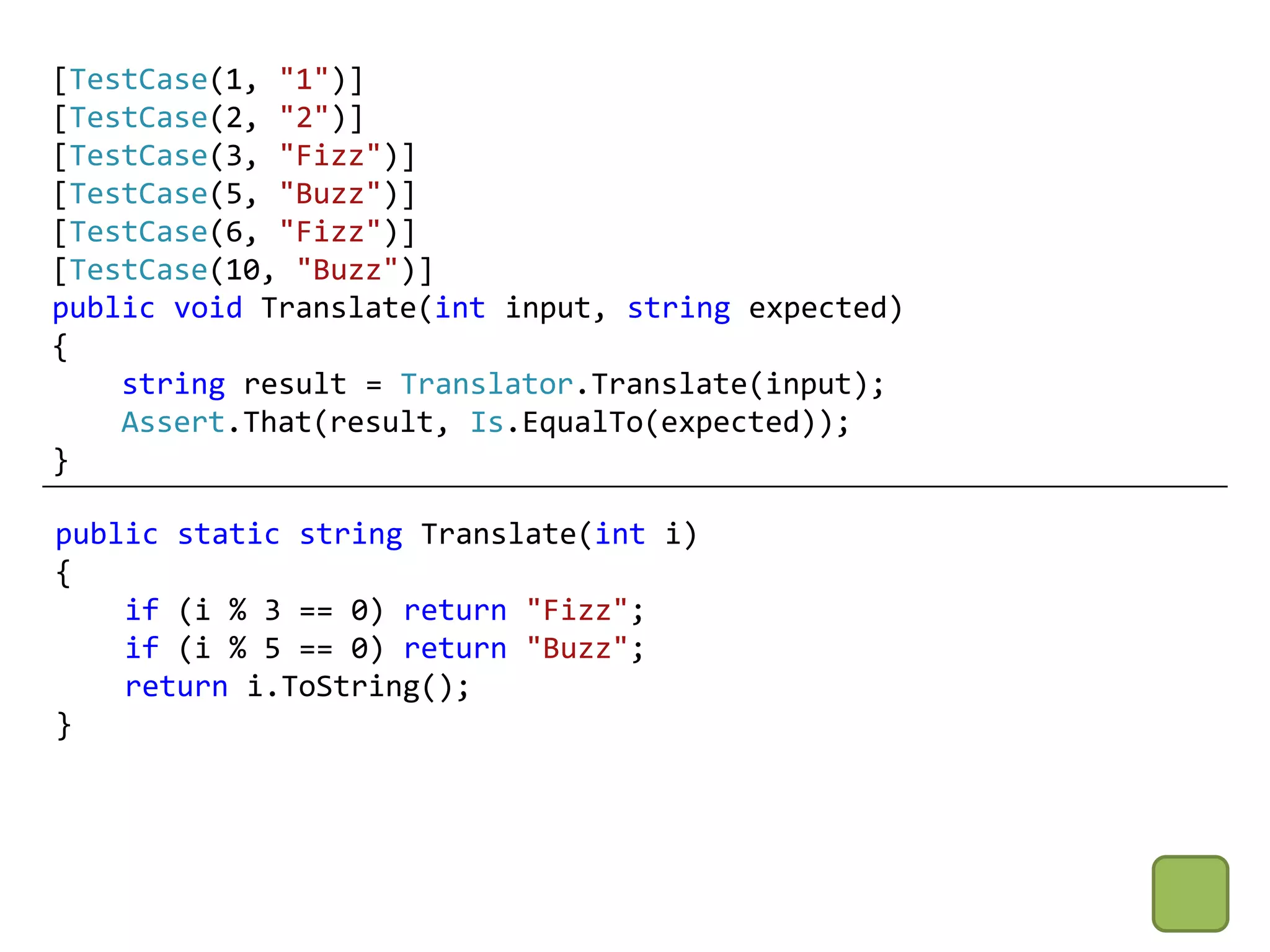 [TestCase(1, "1")]
[TestCase(2, "2")]
[TestCase(3, "Fizz")]
[TestCase(5, "Buzz")]
[TestCase(6, "Fizz")]
[TestCase(10, "Buzz")]
public void Translate(int input, string expected)
{
    string result = Translator.Translate(input);
    Assert.That(result, Is.EqualTo(expected));
}

public static string Translate(int i)
{
    if (i % 3 == 0) return "Fizz";
    if (i % 5 == 0) return "Buzz";
    return i.ToString();
}
 