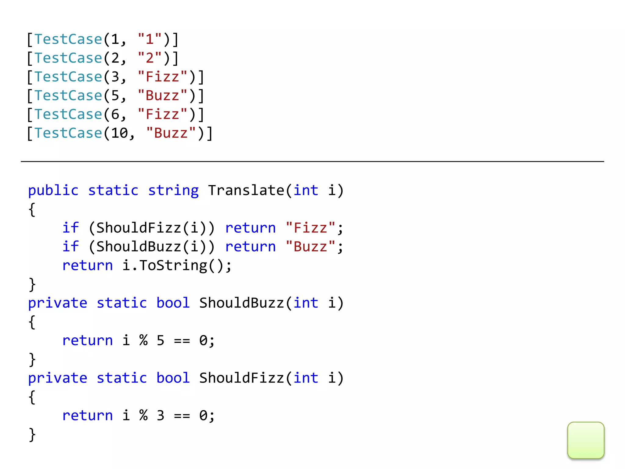 [TestCase(1, "1")]
[TestCase(2, "2")]
[TestCase(3, "Fizz")]
[TestCase(5, "Buzz")]
[TestCase(6, "Fizz")]
[TestCase(10, "Buzz")]


public static string Translate(int i)
{
    if (ShouldFizz(i)) return "Fizz";
    if (ShouldBuzz(i)) return "Buzz";
    return i.ToString();
}
private static bool ShouldBuzz(int i)
{
    return i % 5 == 0;
}
private static bool ShouldFizz(int i)
{
    return i % 3 == 0;
}
 