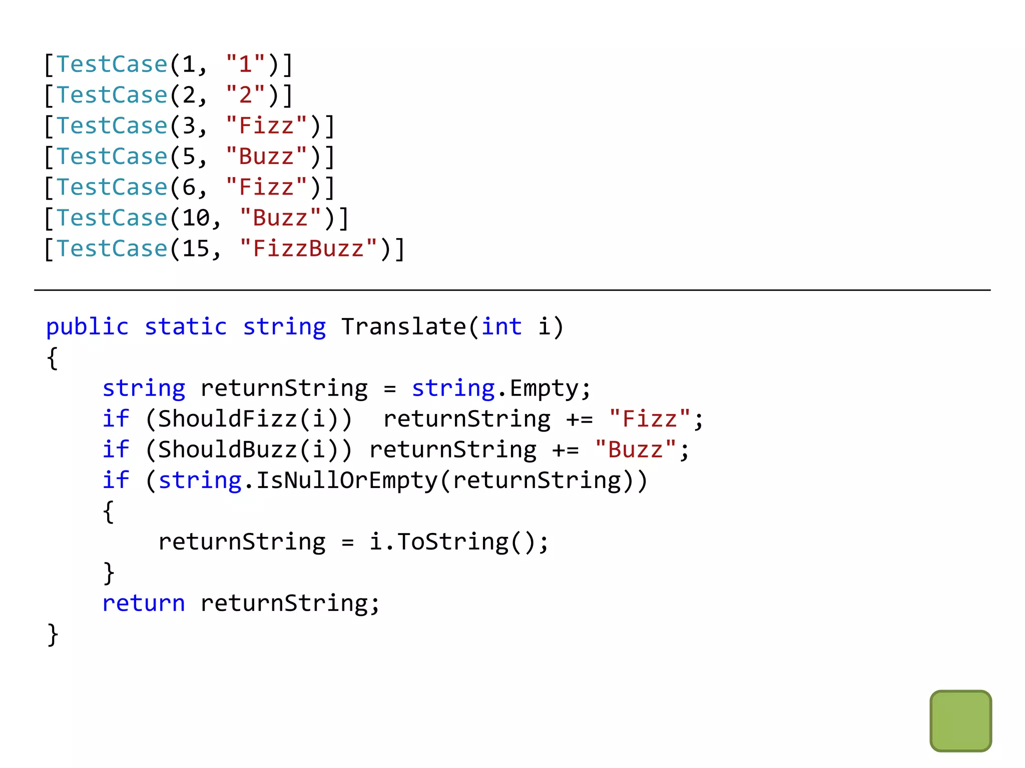 [TestCase(1, "1")]
[TestCase(2, "2")]
[TestCase(3, "Fizz")]
[TestCase(5, "Buzz")]
[TestCase(6, "Fizz")]
[TestCase(10, "Buzz")]
[TestCase(15, "FizzBuzz")]


public static string Translate(int i)
{
    string returnString = string.Empty;
    if (ShouldFizz(i)) returnString += "Fizz";
    if (ShouldBuzz(i)) returnString += "Buzz";
    if (string.IsNullOrEmpty(returnString))
    {
        returnString = i.ToString();
    }
    return returnString;
}
 
