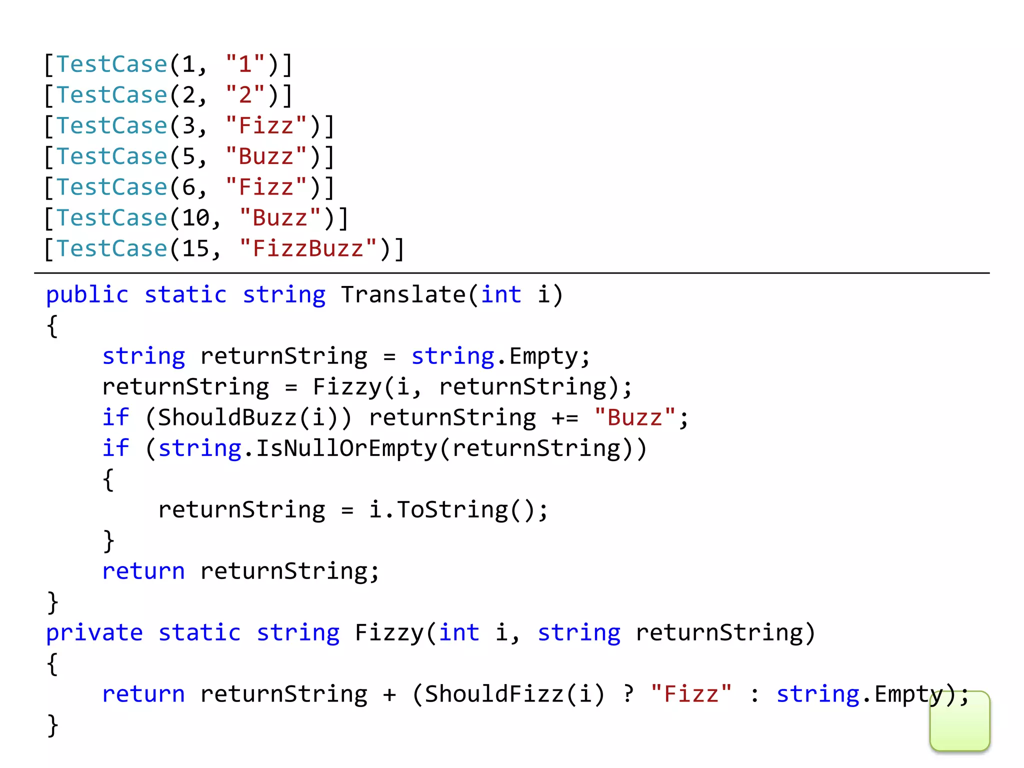 [TestCase(1, "1")]
[TestCase(2, "2")]
[TestCase(3, "Fizz")]
[TestCase(5, "Buzz")]
[TestCase(6, "Fizz")]
[TestCase(10, "Buzz")]
[TestCase(15, "FizzBuzz")]
public static string Translate(int i)
{
    string returnString = string.Empty;
    returnString = Fizzy(i, returnString);
    if (ShouldBuzz(i)) returnString += "Buzz";
    if (string.IsNullOrEmpty(returnString))
    {
        returnString = i.ToString();
    }
    return returnString;
}
private static string Fizzy(int i, string returnString)
{
    return returnString + (ShouldFizz(i) ? "Fizz" : string.Empty);
}
 