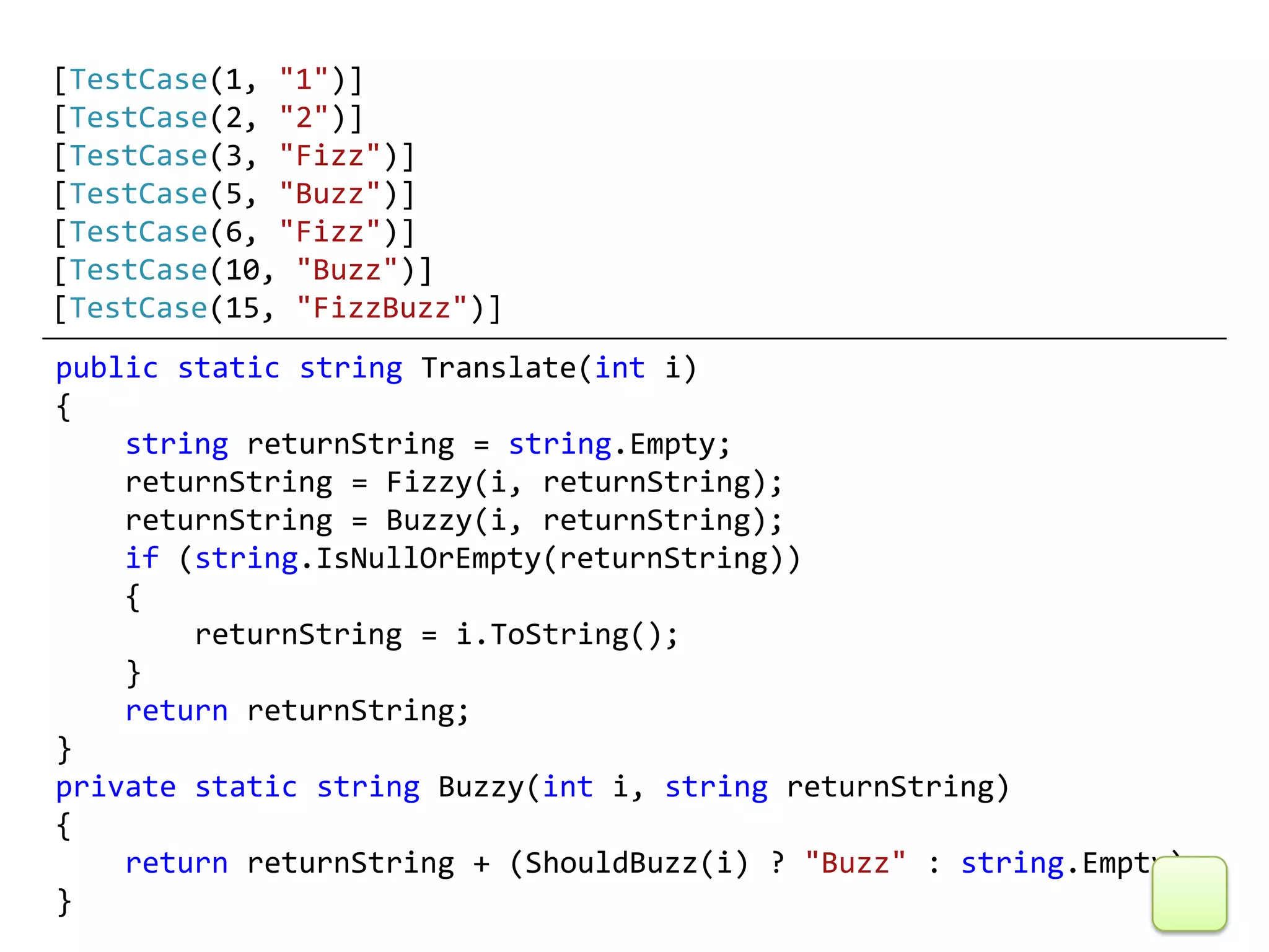 [TestCase(1, "1")]
[TestCase(2, "2")]
[TestCase(3, "Fizz")]
[TestCase(5, "Buzz")]
[TestCase(6, "Fizz")]
[TestCase(10, "Buzz")]
[TestCase(15, "FizzBuzz")]
public static string Translate(int i)
{
    string returnString = string.Empty;
    returnString = Fizzy(i, returnString);
    returnString = Buzzy(i, returnString);
    if (string.IsNullOrEmpty(returnString))
    {
        returnString = i.ToString();
    }
    return returnString;
}
private static string Buzzy(int i, string returnString)
{
    return returnString + (ShouldBuzz(i) ? "Buzz" : string.Empty);
}
 