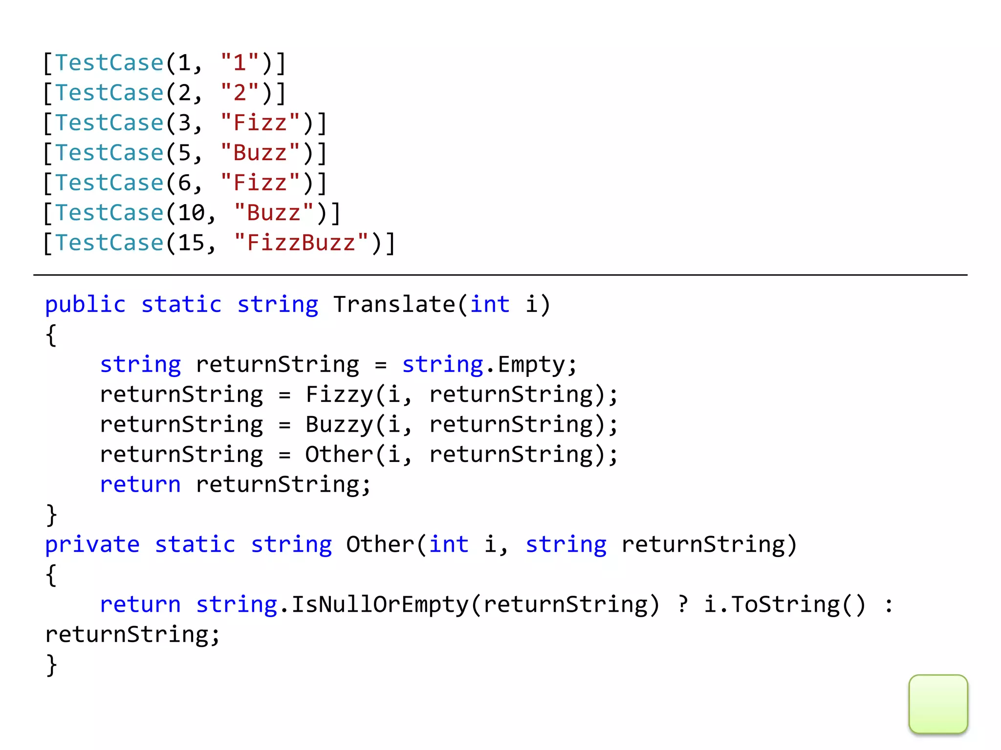 [TestCase(1, "1")]
[TestCase(2, "2")]
[TestCase(3, "Fizz")]
[TestCase(5, "Buzz")]
[TestCase(6, "Fizz")]
[TestCase(10, "Buzz")]
[TestCase(15, "FizzBuzz")]

public static string Translate(int i)
{
    string returnString = string.Empty;
    returnString = Fizzy(i, returnString);
    returnString = Buzzy(i, returnString);
    returnString = Other(i, returnString);
    return returnString;
}
private static string Other(int i, string returnString)
{
    return string.IsNullOrEmpty(returnString) ? i.ToString() :
returnString;
}
 