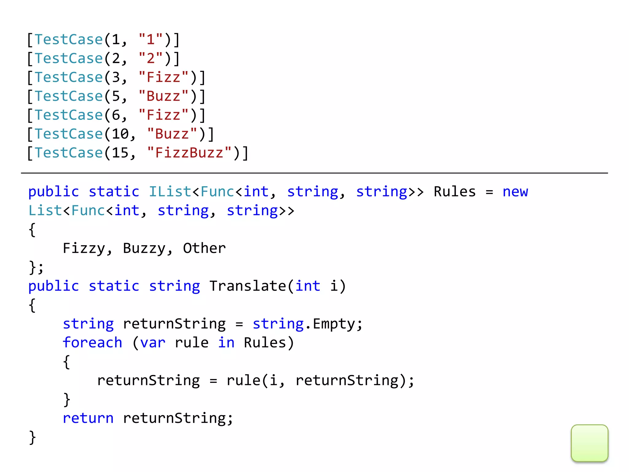 [TestCase(1, "1")]
[TestCase(2, "2")]
[TestCase(3, "Fizz")]
[TestCase(5, "Buzz")]
[TestCase(6, "Fizz")]
[TestCase(10, "Buzz")]
[TestCase(15, "FizzBuzz")]

public static IList<Func<int, string, string>> Rules = new
List<Func<int, string, string>>
{
    Fizzy, Buzzy, Other
};
public static string Translate(int i)
{
    string returnString = string.Empty;
    foreach (var rule in Rules)
    {
        returnString = rule(i, returnString);
    }
    return returnString;
}
 