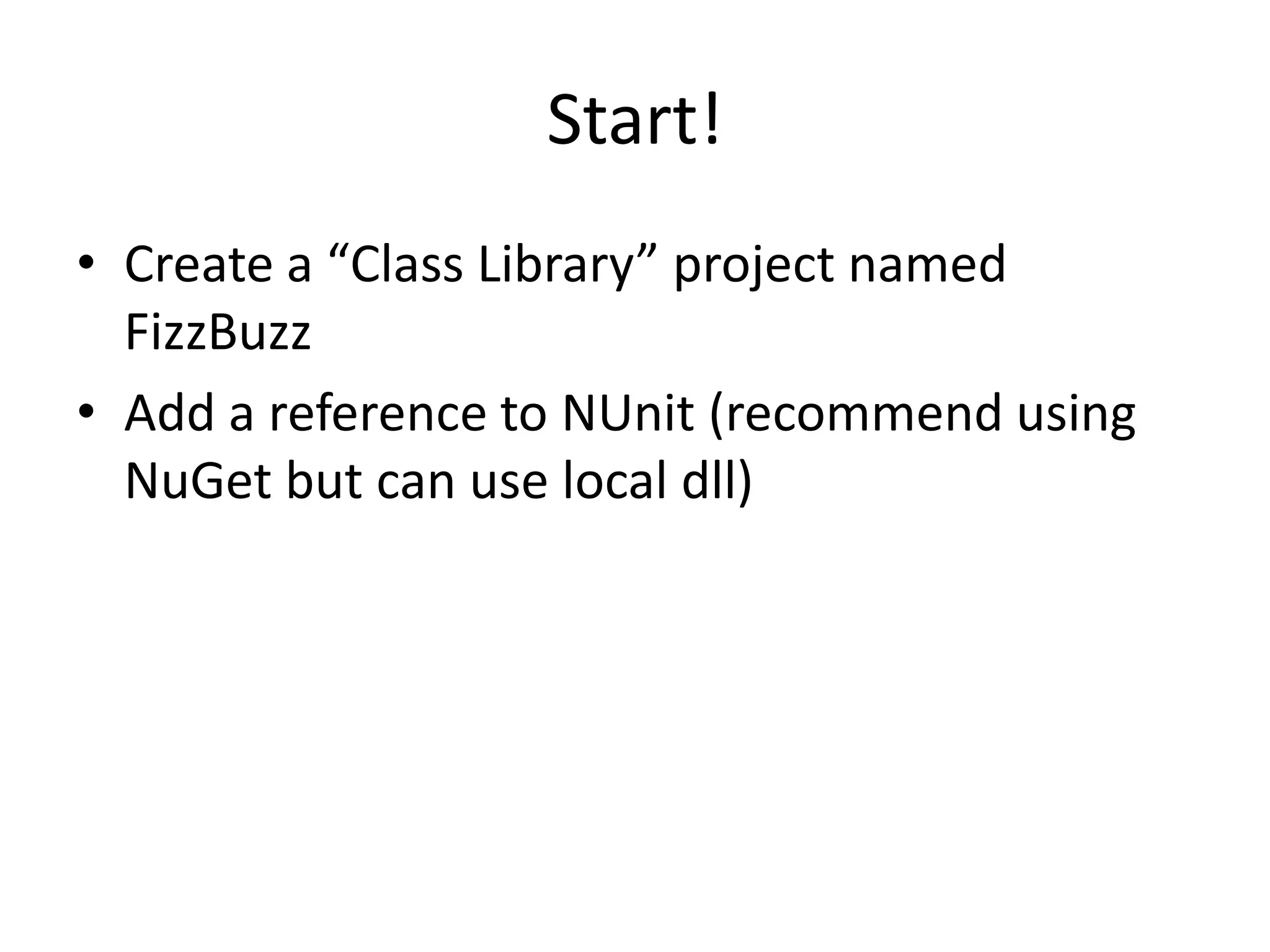 Start!
• Create a “Class Library” project named
  FizzBuzz
• Add a reference to NUnit (recommend using
  NuGet but can use local dll)
 