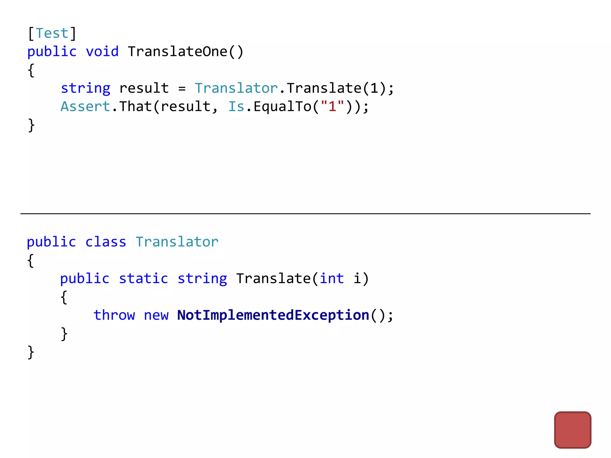 [Test]
public void TranslateOne()
{
    string result = Translator.Translate(1);
    Assert.That(result, Is.EqualTo("1"));
}




public class Translator
{
    public static string Translate(int i)
    {
        throw new NotImplementedException();
    }
}
 