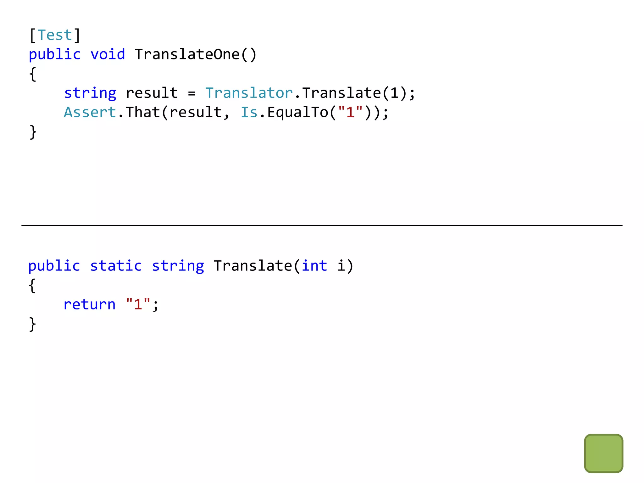 [Test]
public void TranslateOne()
{
    string result = Translator.Translate(1);
    Assert.That(result, Is.EqualTo("1"));
}




public static string Translate(int i)
{
    return "1";
}
 