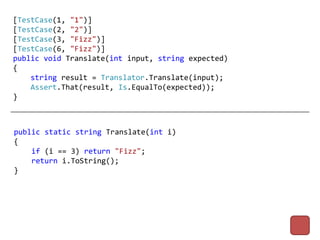 [TestCase(1, "1")]
[TestCase(2, "2")]
[TestCase(3, "Fizz")]
[TestCase(6, "Fizz")]
public void Translate(int input, string expected)
{
    string result = Translator.Translate(input);
    Assert.That(result, Is.EqualTo(expected));
}



public static string Translate(int i)
{
    if (i == 3) return "Fizz";
    return i.ToString();
}
 
