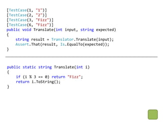 [TestCase(1, "1")]
[TestCase(2, "2")]
[TestCase(3, "Fizz")]
[TestCase(6, "Fizz")]
public void Translate(int input, string expected)
{
    string result = Translator.Translate(input);
    Assert.That(result, Is.EqualTo(expected));
}



public static string Translate(int i)
{
    if (i % 3 == 0) return "Fizz";
    return i.ToString();
}
 