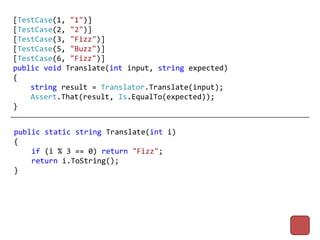 [TestCase(1, "1")]
[TestCase(2, "2")]
[TestCase(3, "Fizz")]
[TestCase(5, "Buzz")]
[TestCase(6, "Fizz")]
public void Translate(int input, string expected)
{
    string result = Translator.Translate(input);
    Assert.That(result, Is.EqualTo(expected));
}


public static string Translate(int i)
{
    if (i % 3 == 0) return "Fizz";
    return i.ToString();
}
 