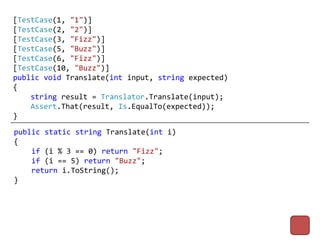 [TestCase(1, "1")]
[TestCase(2, "2")]
[TestCase(3, "Fizz")]
[TestCase(5, "Buzz")]
[TestCase(6, "Fizz")]
[TestCase(10, "Buzz")]
public void Translate(int input, string expected)
{
    string result = Translator.Translate(input);
    Assert.That(result, Is.EqualTo(expected));
}
public static string Translate(int i)
{
    if (i % 3 == 0) return "Fizz";
    if (i == 5) return "Buzz";
    return i.ToString();
}
 