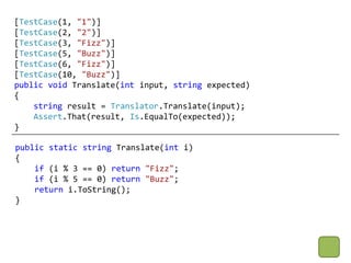 [TestCase(1, "1")]
[TestCase(2, "2")]
[TestCase(3, "Fizz")]
[TestCase(5, "Buzz")]
[TestCase(6, "Fizz")]
[TestCase(10, "Buzz")]
public void Translate(int input, string expected)
{
    string result = Translator.Translate(input);
    Assert.That(result, Is.EqualTo(expected));
}

public static string Translate(int i)
{
    if (i % 3 == 0) return "Fizz";
    if (i % 5 == 0) return "Buzz";
    return i.ToString();
}
 