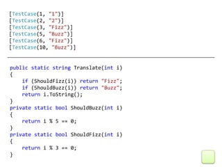 [TestCase(1, "1")]
[TestCase(2, "2")]
[TestCase(3, "Fizz")]
[TestCase(5, "Buzz")]
[TestCase(6, "Fizz")]
[TestCase(10, "Buzz")]


public static string Translate(int i)
{
    if (ShouldFizz(i)) return "Fizz";
    if (ShouldBuzz(i)) return "Buzz";
    return i.ToString();
}
private static bool ShouldBuzz(int i)
{
    return i % 5 == 0;
}
private static bool ShouldFizz(int i)
{
    return i % 3 == 0;
}
 