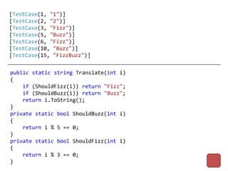 [TestCase(1, "1")]
[TestCase(2, "2")]
[TestCase(3, "Fizz")]
[TestCase(5, "Buzz")]
[TestCase(6, "Fizz")]
[TestCase(10, "Buzz")]
[TestCase(15, "FizzBuzz")]


public static string Translate(int i)
{
    if (ShouldFizz(i)) return "Fizz";
    if (ShouldBuzz(i)) return "Buzz";
    return i.ToString();
}
private static bool ShouldBuzz(int i)
{
    return i % 5 == 0;
}
private static bool ShouldFizz(int i)
{
    return i % 3 == 0;
}
 