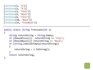 [TestCase(1, "1")]
[TestCase(2, "2")]
[TestCase(3, "Fizz")]
[TestCase(5, "Buzz")]
[TestCase(6, "Fizz")]
[TestCase(10, "Buzz")]
[TestCase(15, "FizzBuzz")]


public static string Translate(int i)
{
    string returnString = string.Empty;
    if (ShouldFizz(i)) returnString += "Fizz";
    if (ShouldBuzz(i)) returnString += "Buzz";
    if (string.IsNullOrEmpty(returnString))
    {
        returnString = i.ToString();
    }
    return returnString;
}
 