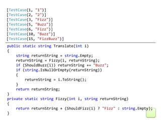 [TestCase(1, "1")]
[TestCase(2, "2")]
[TestCase(3, "Fizz")]
[TestCase(5, "Buzz")]
[TestCase(6, "Fizz")]
[TestCase(10, "Buzz")]
[TestCase(15, "FizzBuzz")]
public static string Translate(int i)
{
    string returnString = string.Empty;
    returnString = Fizzy(i, returnString);
    if (ShouldBuzz(i)) returnString += "Buzz";
    if (string.IsNullOrEmpty(returnString))
    {
        returnString = i.ToString();
    }
    return returnString;
}
private static string Fizzy(int i, string returnString)
{
    return returnString + (ShouldFizz(i) ? "Fizz" : string.Empty);
}
 
