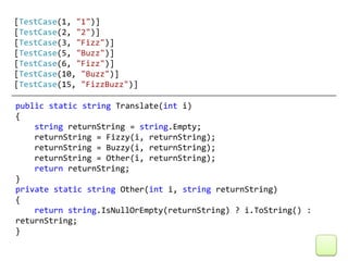 [TestCase(1, "1")]
[TestCase(2, "2")]
[TestCase(3, "Fizz")]
[TestCase(5, "Buzz")]
[TestCase(6, "Fizz")]
[TestCase(10, "Buzz")]
[TestCase(15, "FizzBuzz")]

public static string Translate(int i)
{
    string returnString = string.Empty;
    returnString = Fizzy(i, returnString);
    returnString = Buzzy(i, returnString);
    returnString = Other(i, returnString);
    return returnString;
}
private static string Other(int i, string returnString)
{
    return string.IsNullOrEmpty(returnString) ? i.ToString() :
returnString;
}
 