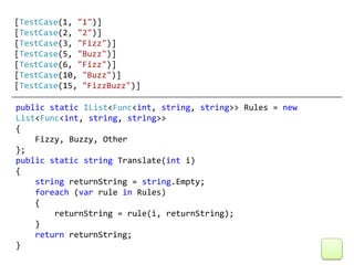 [TestCase(1, "1")]
[TestCase(2, "2")]
[TestCase(3, "Fizz")]
[TestCase(5, "Buzz")]
[TestCase(6, "Fizz")]
[TestCase(10, "Buzz")]
[TestCase(15, "FizzBuzz")]

public static IList<Func<int, string, string>> Rules = new
List<Func<int, string, string>>
{
    Fizzy, Buzzy, Other
};
public static string Translate(int i)
{
    string returnString = string.Empty;
    foreach (var rule in Rules)
    {
        returnString = rule(i, returnString);
    }
    return returnString;
}
 
