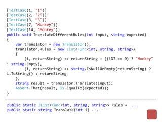 [TestCase(1, "1")]
[TestCase(2, "2")]
[TestCase(3, “3")]
[TestCase(7, "Monkey")]
[TestCase(14, "Monkey")]
public void TranslateDifferentRules(int input, string expected)
{
    var translator = new Translator();
    translator.Rules = new List<Func<int, string, string>>
    {
        (i, returnString) => returnString + ((i%7 == 0) ? "Monkey"
: string.Empty),
        (i, returnString) => string.IsNullOrEmpty(returnString) ?
i.ToString() : returnString
    };
    string result = translator.Translate(input);
    Assert.That(result, Is.EqualTo(expected));
}

public static IList<Func<int, string, string>> Rules =   ...
public static string Translate(int i) ...
 