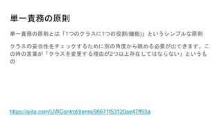 単一責務の原則
単一責務の原則とは「1つのクラスに1つの役割(機能)」というシンプルな原則
クラスの妥当性をチェックするために別の角度から眺める必要が出てきます。こ
の時の言葉が「クラスを変更する理由が2つ以上存在してはならない」というも
の
https://qiita.com/UWControl/items/98671f53120ae47ff93a
 