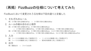 （再掲）FizzBuzzの仕様について考えてみた
FizzBuzzにおいて変更されうる仕様は下記の通りと定義した
1. それぞれのルール
例）３で割り切れる場合はFizz → ３で割り切れる場合はBizz
2. ルールの組み合わせと順序
例）３で割り切れる場合はFizz、５で割り切れる場合はBuzz
→ ３で割り切れる場合はFizz、５で割り切れる場合はBuzz、７で割り切れる場合はBizz
例）３で割り切れる場合はFizz、５で割り切れる場合はBuzz、３と５で割り切れる場合はFizzBuzz
→ ３で割り切れる場合はFizz、５で割り切れる場合はBuzz、３と５で割り切れる場合はBuzzFizz
3. 入力
例）１〜１００の数値に対して処理を行う → １〜２００の数値に対して処理を行う
例）１〜１００の数値に対して処理を行う → 配列の各要素に対して処理を行う
4. 出力
例）画面出力 → ファイル出力
 