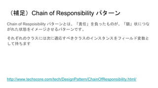 （補足）Chain of Responsibility パターン
Chain of Respoisibility パターンとは、「責任」を負ったものが、「鎖」状につな
がれた状態をイメージさせるパターンです。
それぞれのクラスには次に適応すべきクラスのインスタンスをフィールド変数と
して持ちます
http://www.techscore.com/tech/DesignPattern/ChainOfResponsibility.html/
 