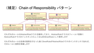 （補足）Chain of Responsibility パターン
それぞれのルールはAbstractRuleクラスを継承しており、AbstractRuleクラスはフィールド変数に
AbstractRuleクラスのインスタンスもしくはnullを$nextRuleとして保持します
それぞれのルールは自身の責務を行なった後に$nextRuleがAbstractRuleクラスのインスタンスであれば、
そのルールに責務を移譲します
 