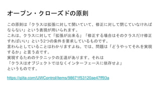 オープン・クローズドの原則
この原則は「クラスは拡張に対して開いていて、修正に対して閉じていなければ
ならない」という表現が用いられます。
これは、クラスに対して「拡張が出来る」「修正する場合はそのクラスだけ修正
すればいい」という2つの条件を要求しているものです。
言わんとしていることはわかりますよね。では、問題は「どうやってそれを実現
するか」と言う点です。
実現するためのテクニックの王道があります。それは
「クラスはオブジェクトではなくインターフェースに依存せよ」
というものです。
https://qiita.com/UWControl/items/98671f53120ae47ff93a
 