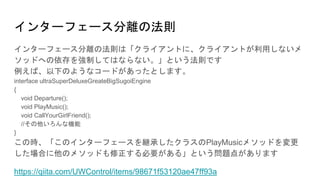 インターフェース分離の法則
インターフェース分離の法則は「クライアントに、クライアントが利用しないメ
ソッドへの依存を強制してはならない。」という法則です
例えば、以下のようなコードがあったとします。
interface ultraSuperDeluxeGreateBigSugoiEngine
{
void Departure();
void PlayMusic();
void CallYourGirlFriend();
//その他いろんな機能
}
この時、「このインターフェースを継承したクラスのPlayMusicメソッドを変更
した場合に他のメソッドも修正する必要がある」という問題点があります
https://qiita.com/UWControl/items/98671f53120ae47ff93a
 