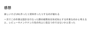 感想
楽しいけどUML作ったり資料作ったりするのが疲れる
一方でこの作業は設計を行なった際の暗黙知を形式知とする作業なのかと考える
と、レビューやメンテナンス性の向上に役立つのではないかと思った
 