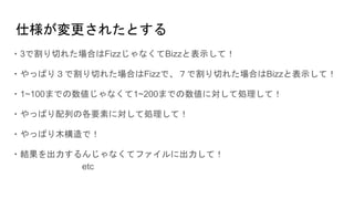 仕様が変更されたとする
・3で割り切れた場合はFizzじゃなくてBizzと表示して！
・やっぱり３で割り切れた場合はFizzで、７で割り切れた場合はBizzと表示して！
・1~100までの数値じゃなくて1~200までの数値に対して処理して！
・やっぱり配列の各要素に対して処理して！
・やっぱり木構造で！
・結果を出力するんじゃなくてファイルに出力して！
etc
 