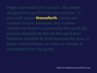 Players generally sit in a circle. The player
designated to go first says the number "1",
and each player thenceforth counts one
number in turn. However, any number
divisible by three is replaced by the word fizz
and any divisible by five by the word buzz.
Numbers divisible by both become fizz buzz. A
player who hesitates or makes a mistake is
eliminated from the game.
http://en.wikipedia.org/wiki/Fizz_buzz
 