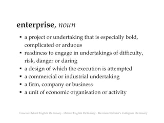 enterprise, noun
 a project or undertaking that is especially bold,
complicated or arduous
 readiness to engage in undertakings of difficulty,
risk, danger or daring
 a design of which the execution is attempted
 a commercial or industrial undertaking
 a firm, company or business
 a unit of economic organisation or activity
Concise Oxford English Dictionary ∙ Oxford English Dictionary ∙ Merriam-Webster's Collegiate Dictionary
 