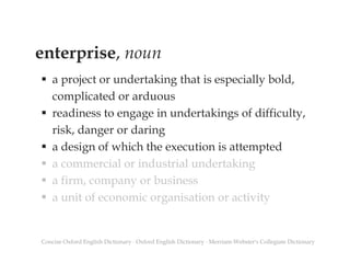 enterprise, noun
 a project or undertaking that is especially bold,
complicated or arduous
 readiness to engage in undertakings of difficulty,
risk, danger or daring
 a design of which the execution is attempted
 a commercial or industrial undertaking
 a firm, company or business
 a unit of economic organisation or activity
Concise Oxford English Dictionary ∙ Oxford English Dictionary ∙ Merriam-Webster's Collegiate Dictionary
 