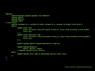 ...
template <
template<typename,typename,typename> class RendererT,
typename CameraT,
typename ObjectsT,
typename LightsT
> struct scene {
template <unsigned int x, unsigned int width, unsigned int y, unsigned int height> struct kernel {
public:
typedef scalar::sub<
scalar::div<scalar::from_int<x+config::virtual_x>, scalar::from_int<config::virtual_width>>,
scalar::c0_5
> u;
typedef scalar::neg<scalar::sub<
scalar::div<scalar::from_int<y+config::virtual_y>, scalar::from_int<config::virtual_height>>,
scalar::c0_5
>> v;
typedef typename CameraT::template generate<u,v>::type ray;
typedef typename RendererT<
CameraT, ObjectsT, LightsT
>::template raytrace<ray,15> raytrace;
public:
typedef typename color::rgbf_to_rgb<typename raytrace::color> color;
};
};
...
https://github.com/phresnel/metatrace
 