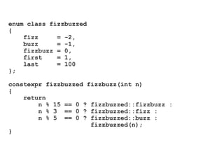 enum class fizzbuzzed
{
fizz = -2,
buzz = -1,
fizzbuzz = 0,
first = 1,
last = 100
};
constexpr fizzbuzzed fizzbuzz(int n)
{
return
n % 15 == 0 ? fizzbuzzed::fizzbuzz :
n % 3 == 0 ? fizzbuzzed::fizz :
n % 5 == 0 ? fizzbuzzed::buzz :
fizzbuzzed(n);
}
 