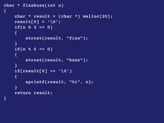 char * fizzbuzz(int n)
{
char * result = (char *) malloc(20);
result[0] = '0';
if(n % 3 == 0)
{
strcat(result, "fizz");
}
if(n % 5 == 0)
{
strcat(result, "buzz");
}
if(result[0] == '0')
{
sprintf(result, "%i", n);
}
return result;
}
 