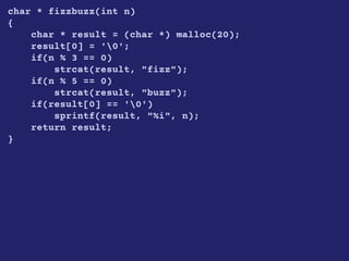 char * fizzbuzz(int n)
{
char * result = (char *) malloc(20);
result[0] = '0';
if(n % 3 == 0)
strcat(result, "fizz");
if(n % 5 == 0)
strcat(result, "buzz");
if(result[0] == '0')
sprintf(result, "%i", n);
return result;
}
 