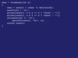 char * fizzbuzz(int n)
{
char * result = (char *) malloc(20);
result[0] = '0';
strcat(result, n % 3 == 0 ? "fizz" : "");
strcat(result, n % 5 == 0 ? "buzz" : "");
if(result[0] == '0')
sprintf(result, "%i", n);
return result;
}
 