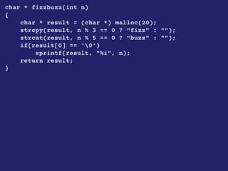char * fizzbuzz(int n)
{
char * result = (char *) malloc(20);
strcpy(result, n % 3 == 0 ? "fizz" : "");
strcat(result, n % 5 == 0 ? "buzz" : "");
if(result[0] == '0')
sprintf(result, "%i", n);
return result;
}
 