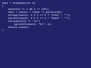 char * fizzbuzz(int n)
{
assert(n >= 1 && n <= 100);
char * result = (char *) malloc(20);
strcpy(result, n % 3 == 0 ? "fizz" : "");
strcat(result, n % 5 == 0 ? "buzz" : "");
if(result[0] == '0')
sprintf(result, "%i", n);
return result;
}
 
