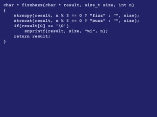 char * fizzbuzz(char * result, size_t size, int n)
{
strncpy(result, n % 3 == 0 ? "fizz" : "", size);
strncat(result, n % 5 == 0 ? "buzz" : "", size);
if(result[0] == '0')
snprintf(result, size, "%i", n);
return result;
}
 