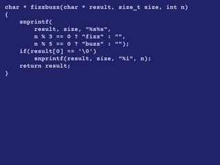 char * fizzbuzz(char * result, size_t size, int n)
{
snprintf(
result, size, "%s%s",
n % 3 == 0 ? "fizz" : "",
n % 5 == 0 ? "buzz" : "");
if(result[0] == '0')
snprintf(result, size, "%i", n);
return result;
}
 