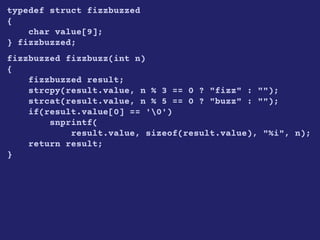 typedef struct fizzbuzzed
{
char value[9];
} fizzbuzzed;
fizzbuzzed fizzbuzz(int n)
{
fizzbuzzed result;
strcpy(result.value, n % 3 == 0 ? "fizz" : "");
strcat(result.value, n % 5 == 0 ? "buzz" : "");
if(result.value[0] == '0')
snprintf(
result.value, sizeof(result.value), "%i", n);
return result;
}
 