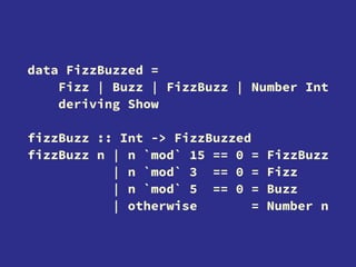 data FizzBuzzed =
Fizz | Buzz | FizzBuzz | Number Int
deriving Show
fizzBuzz :: Int -> FizzBuzzed
fizzBuzz n | n `mod` 15 == 0 = FizzBuzz
| n `mod` 3 == 0 = Fizz
| n `mod` 5 == 0 = Buzz
| otherwise = Number n
 