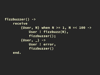 fizzbuzzer() ->
receive
{User, N} when N >= 1, N =< 100 ->
User ! fizzbuzz(N),
fizzbuzzer();
{User, _} ->
User ! error,
fizzbuzzer()
end.
 
