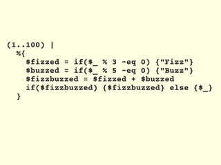 (1..100) |
%{
$fizzed = if($_ % 3 -eq 0) {"Fizz"}
$buzzed = if($_ % 5 -eq 0) {"Buzz"}
$fizzbuzzed = $fizzed + $buzzed
if($fizzbuzzed) {$fizzbuzzed} else {$_}
}
 